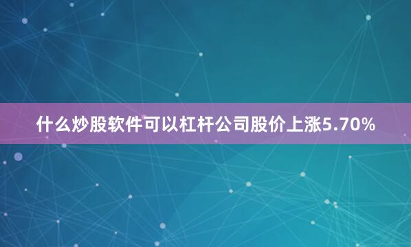 什么炒股软件可以杠杆公司股价上涨5.70%