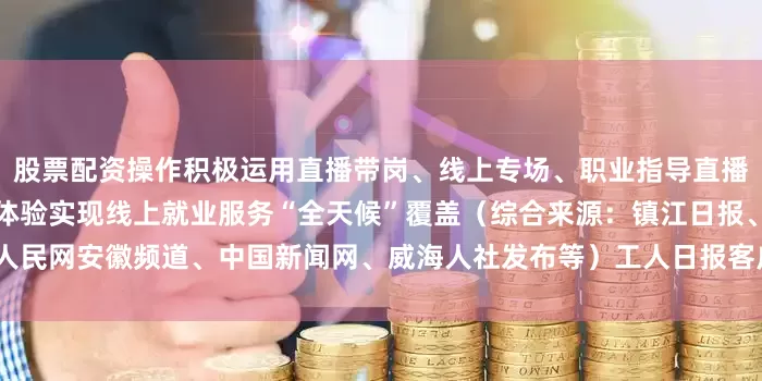 股票配资操作积极运用直播带岗、线上专场、职业指导直播课等新型服务模式优化求职体验实现线上就业服务“全天候”覆盖（综合来源：镇江日报、人民网安徽频道、中国新闻网、威海人社发布等）工人日报客户端【打工新鲜事儿】第1459期
