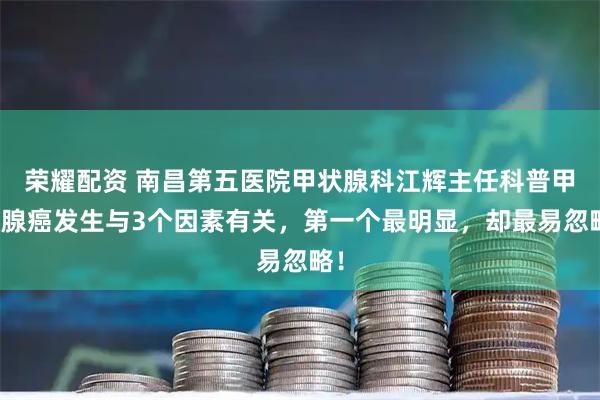 荣耀配资 南昌第五医院甲状腺科江辉主任科普甲状腺癌发生与3个因素有关，第一个最明显，却最易忽略！