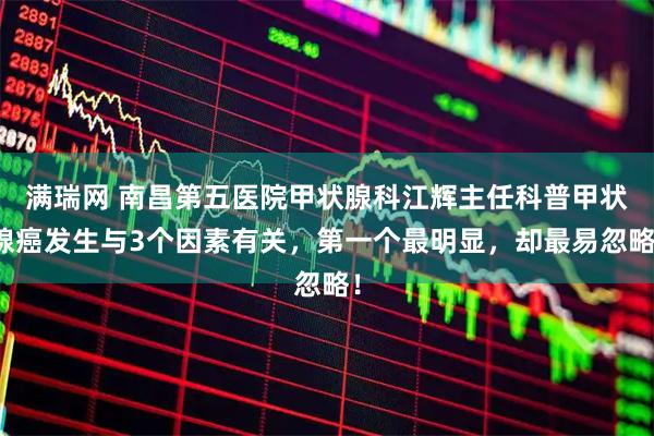 满瑞网 南昌第五医院甲状腺科江辉主任科普甲状腺癌发生与3个因素有关，第一个最明显，却最易忽略！