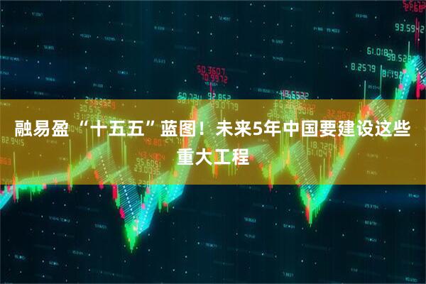 融易盈 “十五五”蓝图！未来5年中国要建设这些重大工程
