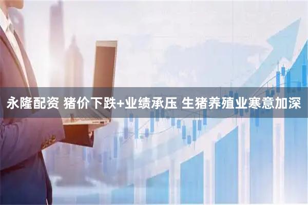 永隆配资 猪价下跌+业绩承压 生猪养殖业寒意加深
