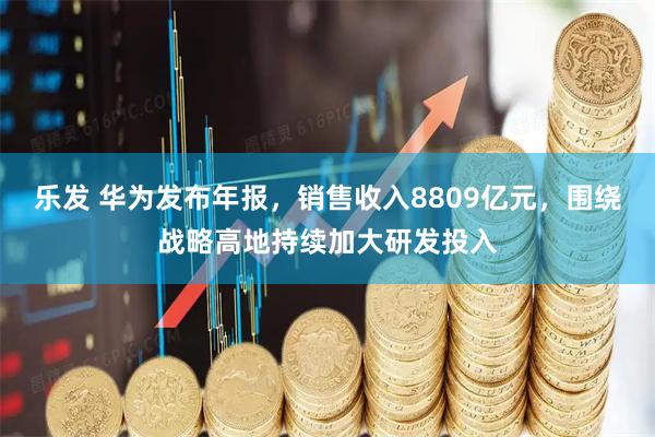 乐发 华为发布年报，销售收入8809亿元，围绕战略高地持续加大研发投入