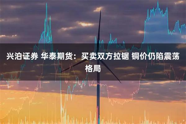 兴泊证券 华泰期货：买卖双方拉锯 铜价仍陷震荡格局