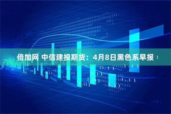 倍加网 中信建投期货：4月8日黑色系早报