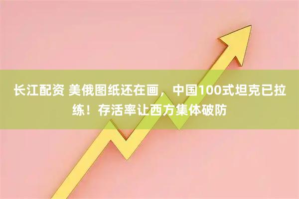长江配资 美俄图纸还在画，中国100式坦克已拉练！存活率让西方集体破防