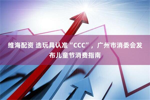 维海配资 选玩具认准“CCC”，广州市消委会发布儿童节消费指南