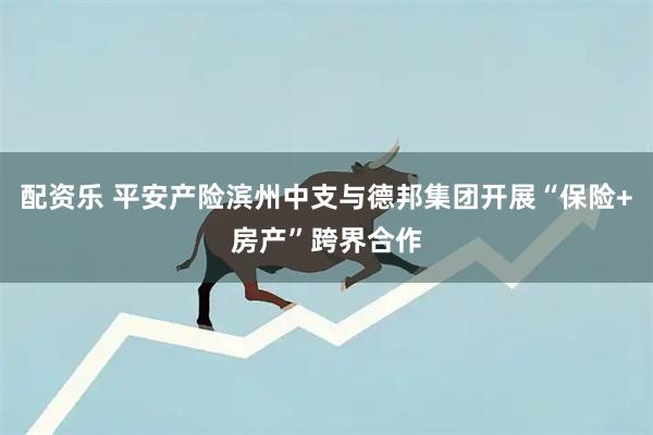 配资乐 平安产险滨州中支与德邦集团开展“保险+房产”跨界合作