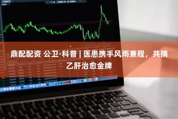 鼎配配资 公卫·科普 | 医患携手风雨兼程，共摘乙肝治愈金牌